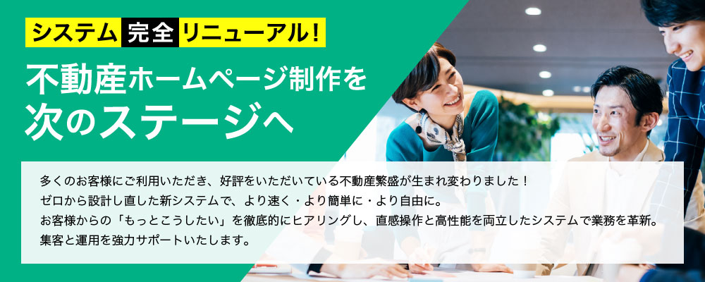 システム完全リニューアル！ 不動産ホームページ制作を次のステージへ 多くのお客様にご利用いただき、好評をいただいている不動産繁盛が生まれ変わりました！ゼロから設計し直した新システムで、より速く・より簡単に・より自由に。お客様からの「もっとこうしたい」を徹底的にヒアリングし、直感操作と高性能を両立したシステムで業務を革新。集客と運用を強力サポートいたします。