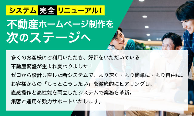 システム完全リニューアル！ 不動産ホームページ制作を次のステージへ 多くのお客様にご利用いただき、好評をいただいている不動産繁盛が生まれ変わりました！ゼロから設計し直した新システムで、より速く・より簡単に・より自由に。お客様からの「もっとこうしたい」を徹底的にヒアリングし、直感操作と高性能を両立したシステムで業務を革新。集客と運用を強力サポートいたします。